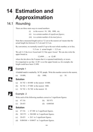 MEP Y9 Practice Book B

14 Estimation and
   Approximation
14.1 Rounding
    There are three main ways to round numbers:
                      (i)    to the nearest 10, 100, 1000, etc;
                      (ii)   to a certain number of significant figures;
                      (iii) to a certain number of decimal places.
    Note that a measured length such as '12 cm to the nearest cm' means that the
    actual length lies between 11.5 cm and 12.5 cm.
    By convention, we normally round 0.5 up to the next whole number, so in fact,
                             11.5 cm ≤ actual length < 12.5 cm
    We call 11.5 the lower bound and 12.5 the upper bound. We can also write the
    upper bound as
                                                          ˙
                                   12.4999 . . . . or 12.49
    where the dot above the 9 means that it is repeated indefinitely, or recurs.
    It is important to see that 12.49 is not the upper bound, as, for example, the
    length could have been 12.498.

    Example 1
    A football match is watched by 56 742 people. Write this number correct to the nearest,
    (a)   10 000,                  (b)   1000,                    (c)    10.

    Solution
    (a)   56 742 = 60 000 to the nearest 10 000.
    (b)   56 742 = 57 000 to the nearest 1000.
    (c)   56 742 = 56 740 to the nearest 10.

    Example 2
    Write each of the following numbers correct to 3 significant figures:
    (a)   47 316                         (b)     303 971
    (c)   20.453                         (d)     0.004368

    Solution
    (a)   47 316     = 47 300 to 3 significant figures.
    (b)   303 971 = 304 000 to 3 significant figures.
    (c)   20.453     = 20.5 to 3 significant figures.
    (d)   0.004368 = 0.00437 to 3 significant figures.

                                               128
 