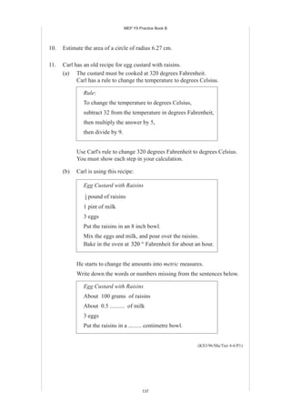 MEP Y9 Practice Book B




10.   Estimate the area of a circle of radius 6.27 cm.

11.   Carl has an old recipe for egg custard with raisins.
      (a) The custard must be cooked at 320 degrees Fahrenheit.
            Carl has a rule to change the temperature to degrees Celsius.

               Rule:
               To change the temperature to degrees Celsius,
               subtract 32 from the temperature in degrees Fahrenheit,
               then multiply the answer by 5,
               then divide by 9.


            Use Carl's rule to change 320 degrees Fahrenheit to degrees Celsius.
            You must show each step in your calculation.

      (b)   Carl is using this recipe:

               Egg Custard with Raisins
               1
               4   pound of raisins
               1 pint of milk
               3 eggs
               Put the raisins in an 8 inch bowl.
               Mix the eggs and milk, and pour over the raisins.
               Bake in the oven at 320 ° Fahrenheit for about an hour.


            He starts to change the amounts into metric measures.
            Write down the words or numbers missing from the sentences below.

               Egg Custard with Raisins
               About 100 grams of raisins
               About 0.5 .......... of milk
               3 eggs
               Put the raisins in a ......... centimetre bowl.


                                                                 (KS3/96/Ma/Tier 4-6/P1)




                                            137
 