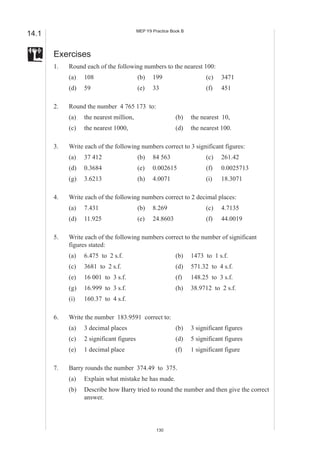 MEP Y9 Practice Book B
14.1

       Exercises
       1.   Round each of the following numbers to the nearest 100:
            (a)   108                     (b)    199                     (c)   3471
            (d)   59                      (e)    33                      (f)   451

       2.   Round the number 4 765 173 to:
            (a)   the nearest million,                      (b)    the nearest 10,
            (c)   the nearest 1000,                         (d)    the nearest 100.

       3.   Write each of the following numbers correct to 3 significant figures:
            (a)   37 412                  (b)    84 563                  (c)   261.42
            (d)   0.3684                  (e)    0.002615                (f)   0.0025713
            (g)   3.6213                  (h)    4.0071                  (i)   18.3071

       4.   Write each of the following numbers correct to 2 decimal places:
            (a)   7.431                   (b)    8.269                   (c)   4.7135
            (d)   11.925                  (e)    24.8603                 (f)   44.0019

       5.   Write each of the following numbers correct to the number of significant
            figures stated:
            (a)   6.475 to 2 s.f.                           (b)    1473 to 1 s.f.
            (c)   3681 to 2 s.f.                            (d)    571.32 to 4 s.f.
            (e)   16 001 to 3 s.f.                          (f)    148.25 to 3 s.f.
            (g)   16.999 to 3 s.f.                          (h)    38.9712 to 2 s.f.
            (i)   160.37 to 4 s.f.

       6.   Write the number 183.9591 correct to:
            (a)   3 decimal places                          (b)    3 significant figures
            (c)   2 significant figures                     (d)    5 significant figures
            (e)   1 decimal place                           (f)    1 significant figure

       7.   Barry rounds the number 374.49 to 375.
            (a)   Explain what mistake he has made.
            (b)   Describe how Barry tried to round the number and then give the correct
                  answer.




                                                   130
 
