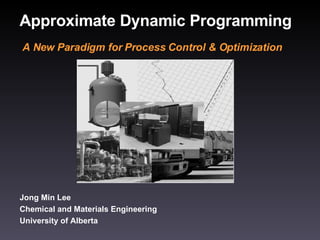 Approximate Dynamic Programming Jong Min Lee Chemical and Materials Engineering University of Alberta A New Paradigm for Process Control & Optimization 