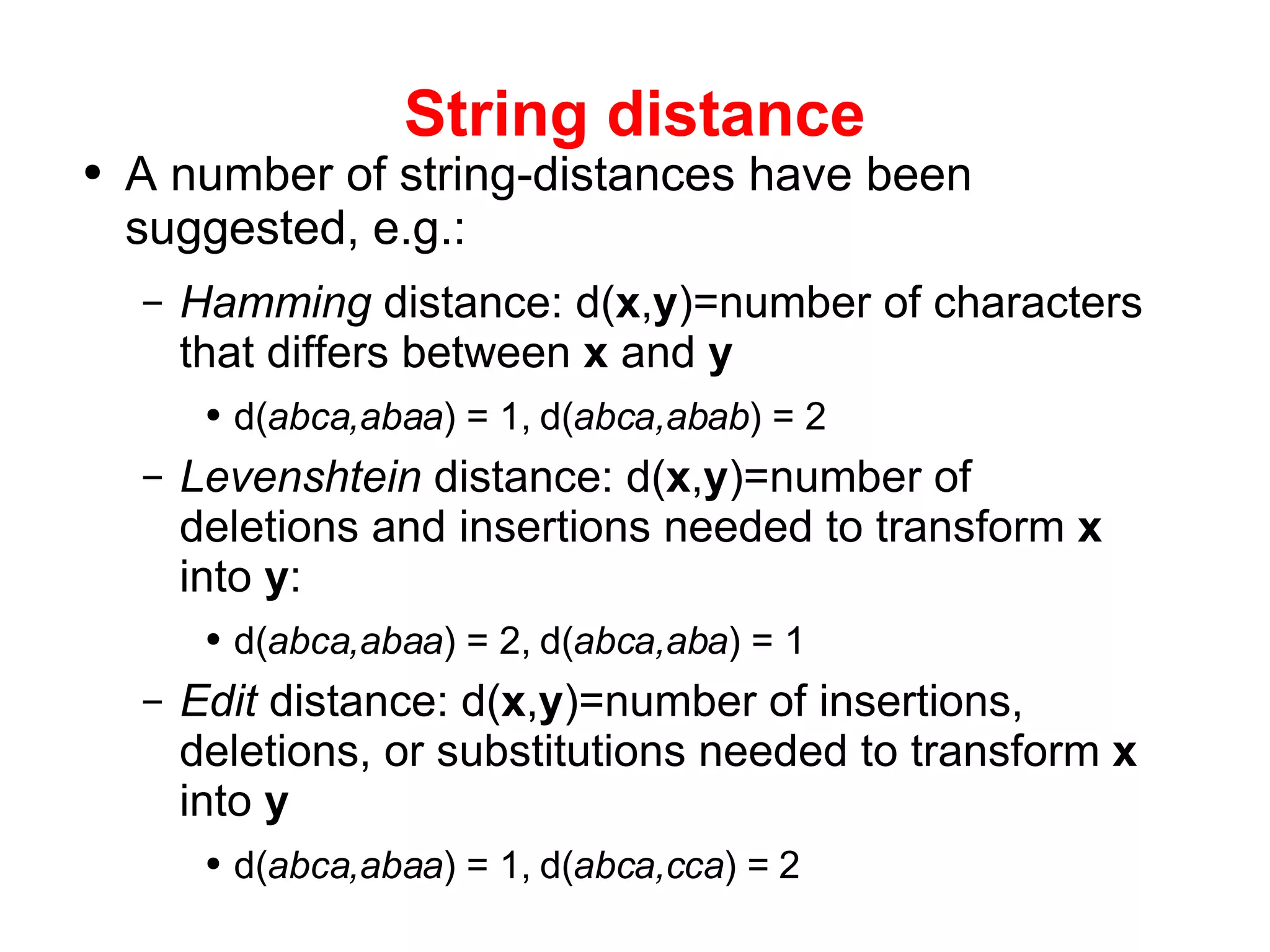 String distance A number of string-distances have been suggested, e.g.: Hamming  distance: d( x , y )=number of characters that differs between  x  and  y d( abca,abaa ) = 1, d( abca,abab ) = 2 Levenshtein  distance: d( x , y )=number of deletions and insertions needed to transform  x  into  y : d( abca,abaa ) = 2, d( abca,aba ) = 1 Edit  distance: d( x , y )=number of insertions, deletions, or substitutions needed to transform  x  into  y d( abca,abaa ) = 1, d( abca,cca ) = 2 