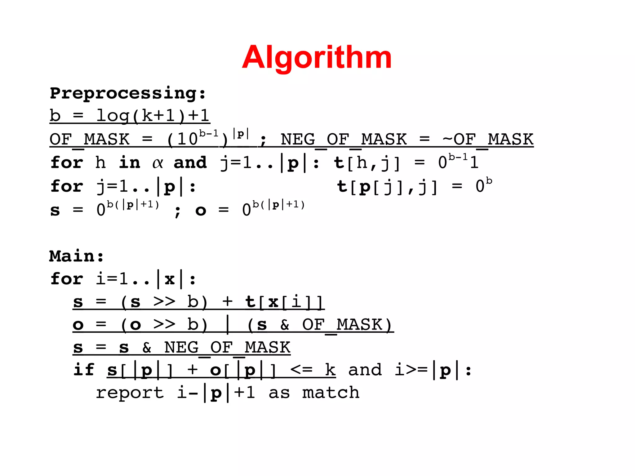 Algorithm Preprocessing: b = log(k+1)+1 OF_MASK =  (10 b-1 ) | p |  ; NEG_OF_MASK = ~OF_MASK for  h  in     and  j=1..| p |:  t [h,j] = 0 b-1 1 for  j=1..| p |:  t [ p [j],j] = 0 b s  = 0 b(| p |+1)  ;  o  = 0 b(| p |+1) Main: for  i=1..| x |: s  = ( s  >> b) +  t [ x [i]] o  = ( o  >> b) | ( s  & OF_MASK) s  =  s  & NEG_OF_MASK if   s [| p |] +  o [| p |] <= k  and i>=| p |: report i-| p |+1 as match 
