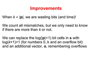 Improvements When  k   «  | p |, we are wasting bits (and time)! We count all mismatches, but we only need to know if there are more than  k  or not. We can replace the log(| p |+1) bit cells in  s  with log( k +1)+1 (for numbers 0..k and an overflow bit) and an additional vector,  o , remembering overflows 