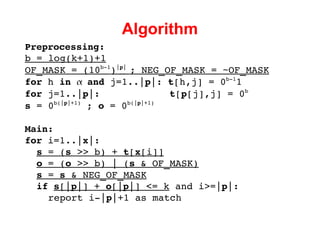 Algorithm Preprocessing: b = log(k+1)+1 OF_MASK =  (10 b-1 ) | p |  ; NEG_OF_MASK = ~OF_MASK for  h  in     and  j=1..| p |:  t [h,j] = 0 b-1 1 for  j=1..| p |:  t [ p [j],j] = 0 b s  = 0 b(| p |+1)  ;  o  = 0 b(| p |+1) Main: for  i=1..| x |: s  = ( s  >> b) +  t [ x [i]] o  = ( o  >> b) | ( s  & OF_MASK) s  =  s  & NEG_OF_MASK if   s [| p |] +  o [| p |] <= k  and i>=| p |: report i-| p |+1 as match 