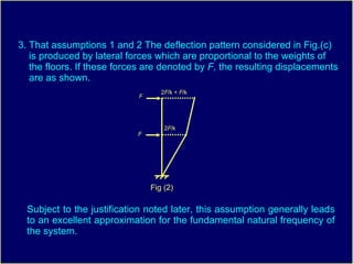 3. That assumptions 1 and 2 The deflection pattern considered in Fig.(c) is produced by lateral forces which are proportional to the weights of the floors. If these forces are denoted by  F,  the resulting displacements are as shown.  Subject to the justification noted later, this assumption generally leads to an excellent approximation for the fundamental natural frequency of the system. Fig (2) F F 2 F /k 2 F /k +  F /k 