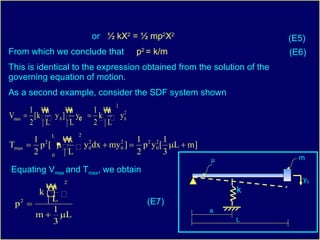 or  ½ kX 2  = ½ mp 2 X 2   From which we conclude that  p 2  = k/m This is identical to the expression obtained from the solution of the governing equation of motion. As a second example, consider the SDF system shown Equating V max  and T max , we obtain (E5) (E6) (E7) μ m a L k y 0 