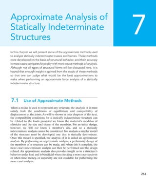 7
263
In this chapter we will present some of the approximate methods used
to analyze statically indeterminate trusses and frames. These methods
were developed on the basis of structural behavior, and their accuracy
in most cases compares favorably with more exact methods of analysis.
Although not all types of structural forms will be discussed here, it is
hoped that enough insight is gained from the study of these methods
so that one can judge what would be the best approximations to
make when performing an approximate force analysis of a statically
indeterminate structure.
7.1 Use of Approximate Methods
When a model is used to represent any structure, the analysis of it must
satisfy both the conditions of equilibrium and compatibility of
displacement at the joints.As will be shown in later chapters of this text,
the compatibility conditions for a statically indeterminate structure can
be related to the loads provided we know the material’s modulus of
elasticity and the size and shape of the members. For an initial design,
however, we will not know a member’s size, and so a statically
indeterminate analysis cannot be considered. For analysis a simpler model
of the structure must be developed, one that is statically determinate.
Once this model is specified, the analysis of it is called an approximate
analysis. By performing an approximate analysis, a preliminary design of
the members of a structure can be made, and when this is complete, the
more exact indeterminate analysis can then be performed and the design
refined. An approximate analysis also provides insight as to a structure’s
behavior under load and is beneficial when checking a more exact analysis
or when time, money, or capability are not available for performing the
more exact analysis.
Approximate Analysis of
Statically Indeterminate
Structures
 