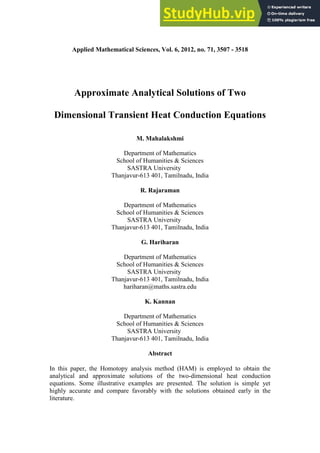 Applied Mathematical Sciences, Vol. 6, 2012, no. 71, 3507 - 3518
Approximate Analytical Solutions of Two
Dimensional Transient Heat Conduction Equations
M. Mahalakshmi
Department of Mathematics
School of Humanities & Sciences
SASTRA University
Thanjavur-613 401, Tamilnadu, India
R. Rajaraman
Department of Mathematics
School of Humanities & Sciences
SASTRA University
Thanjavur-613 401, Tamilnadu, India
G. Hariharan
Department of Mathematics
School of Humanities & Sciences
SASTRA University
Thanjavur-613 401, Tamilnadu, India
hariharan@maths.sastra.edu
K. Kannan
Department of Mathematics
School of Humanities & Sciences
SASTRA University
Thanjavur-613 401, Tamilnadu, India
Abstract
In this paper, the Homotopy analysis method (HAM) is employed to obtain the
analytical and approximate solutions of the two-dimensional heat conduction
equations. Some illustrative examples are presented. The solution is simple yet
highly accurate and compare favorably with the solutions obtained early in the
literature.
 