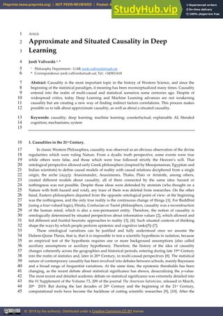Article
1
Approximate and Situated Causality in Deep
2
Learning
3
Jordi Vallverdú 1 ,*
4
1 Philosophy Department - UAB; jordi.vallverdu@uab.cat
5
* Correspondence: jordi.vallverdu@uab.cat; Tel.: +345811618
6
Abstract: Causality is the most important topic in the history of Western Science, and since the
7
beginning of the statistical paradigm, it meaning has been reconceptualized many times. Causality
8
entered into the realm of multi-causal and statistical scenarios some centuries ago. Despite of
9
widespread critics, today Deep Learning and Machine Learning advances are not weakening
10
causality but are creating a new way of finding indirect factors correlations. This process makes
11
possible us to talk about approximate causality, as well as about a situated causality.
12
Keywords: causality; deep learning; machine learning; counterfactual; explainable AI; blended
13
cognition; mechanisms; system
14
15
1. Causalities in the 21st Century.
16
In classic Western Philosophies, causality was observed as an obvious observation of the divine
17
regularities which were ruling Nature. From a dyadic truth perspective, some events were true
18
while others were false, and those which were true followed strictly the Heaven’s will. That
19
ontological perspective allowed early Greek philosophers (inspired by Mesopotamian, Egyptian and
20
Indian scientists) to define causal models of reality with causal relations deciphered from a single
21
origin, the arche (ἀρχή). Anaximander, Anaximenes, Thales, Plato or Aristotle, among others,
22
created different models about causality, all of them connected by the same idea: hazard or
23
nothingness was not possible. Despite those ideas were defended by atomists (who thought on a
24
Nature with both hazard and void), any trace of them was deleted from researches. On the other
25
hand, Eastern philosophers departed from the opposite ontological point of view: at the beginning
26
was the nothingness, and the only true reality is the continuous change of things [1]. For Buddhist
27
(using a four-valued logic), Hindu, Confucian or Taoist philosophers, causality was a reconstruction
28
of the human mind, which is also a non-permanent entity. Therefore, the notion of causality is
29
ontologically determined by situated perspectives about information values [2], which allowed and
30
fed different and fruitful heuristic approaches to reality [3], [4]. Such situated contexts of thinking
31
shape the ways by which people perform epistemic and cognitive tasks[5]–[7].
32
These ontological variations can be justified and fully understood once we assume the
33
Duhem-Quine Thesis, that is, that it is impossible to test a scientific hypothesis in isolation, because
34
an empirical test of the hypothesis requires one or more background assumptions (also called
35
auxiliary assumptions or auxiliary hypotheses). Therefore, the history of the idea of causality
36
changes coherently across the geographies and historical periods, entering during late 19th Century
37
into the realm of statistics and, later in 20th Century, in multi-causal perspectives [8]. The statistical
38
nature of contemporary causality has been involved into debates between schools, mainly Bayesians
39
and a broad range of frequentist variations. At the same time, the epistemic thresholds has been
40
changing, as the recent debate about statistical significance has shown, desacralizing the p-value.
41
The most recent and detailed academic debate on statistical significance was extremely detailed into
42
the #1 Supplement of the Volume 73, 209 of the journal The American Satistician, released in March,
43
20th 2019. But during the last decades of 20th Century and the beginning of the 21st Century,
44
computational tools have become the backbone of cutting scientific researches [9], [10]. After the
45
Preprints (www.preprints.org) | NOT PEER-REVIEWED | Posted: 8 July 2019 doi:10.20944/preprints201907.0110.v1
© 2019 by the author(s). Distributed under a Creative Commons CC BY license.
 
