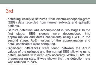 3rd
• detecting epileptic seizures from electro-encephalo-gram
(EEG) data recorded from normal subjects and epileptic
patients.
• Seizure detection was accomplished in two stages. In the
first stage, EEG signals were decomposed into
approximation and detail coefficients using DWT. In the
second stage, ApEn values of the approximation and
detail coefficients were computed.
• Significant differences were found between the ApEn
values of the epileptic and the normal EEG allowing us to
detect seizures with over 96% accuracy. Without DWT as
preprocessing step, it was shown that the detection rate
was reduced to 73%.
 