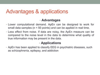Advantages & applications
• Advantages
• Lower computational demand. ApEn can be designed to work for
small data samples (n < 50 points) and can be applied in real time.
• Less effect from noise. If data are noisy, the ApEn measure can be
compared to the noise level in the data to determine what quality of
true information may be present in the data.
• Applications
• ApEn has been applied to classify EEG in psychiatric diseases, such
as schizophrenia, epilepsy, and addiction
 