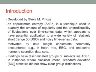Introduction
• Developed by Steve M. Pincus
• an approximate entropy (ApEn) is a technique used to
quantify the amount of regularity and the unpredictability
of fluctuations over time-series data, which appears to
have potential application to a wide variety of relatively
short (range 50-5000) and noisy time-series data.
• motivated by data length constraints commonly
encountered, e.g., in heart rate, EEG, and endocrine
hormone secretion data sets.
• Findings have discriminated groups of subjects via ApEn,
in instances where classical [mean, standard deviation
(SD)] statistics did not show clear group distinctions
 