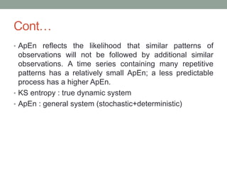 Cont…
• ApEn reflects the likelihood that similar patterns of
observations will not be followed by additional similar
observations. A time series containing many repetitive
patterns has a relatively small ApEn; a less predictable
process has a higher ApEn.
• KS entropy : true dynamic system
• ApEn : general system (stochastic+deterministic)
 