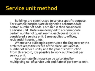 Buildings are constructed to serve a specific purpose.
For example hospitals are designed to accommodate
certain number of beds. Each bed is then considered
a service unit. Hotels are designed to accommodate
certain number of guest rooms. each guest room is
considered a service unit. Same applies to offices,
residential houses, .. etc.
Whenever a building is constructed the Engineer or the
architect keeps the record of the place, actual cost,
number of service units, and the year of construction.
From this record, it is possible to work out the cost per
service unit.
Approximate Estimate can be calculated by
multiplying no. of service unit and Rate of per service unit.
 
