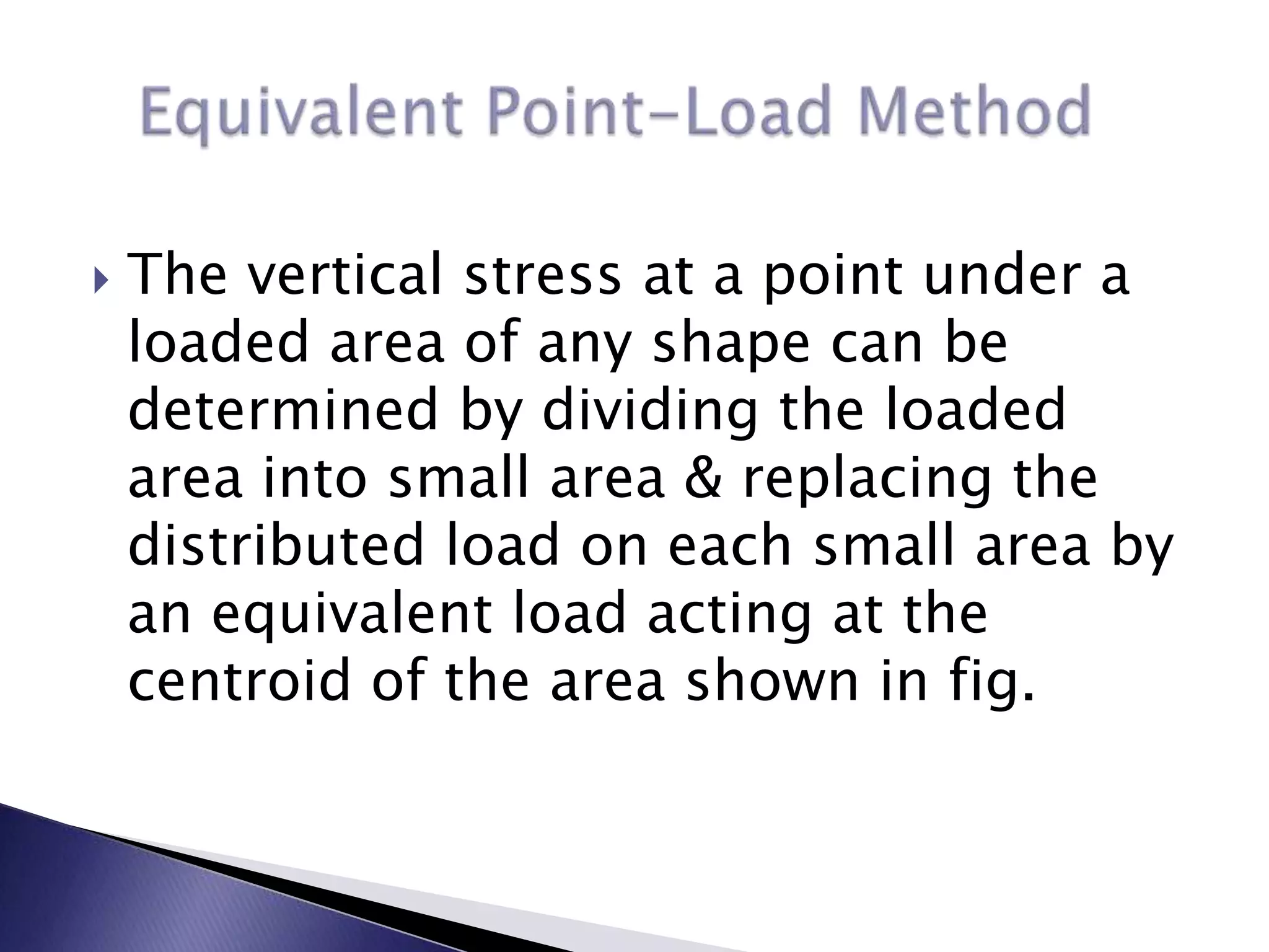    The vertical stress at a point under a
    loaded area of any shape can be
    determined by dividing the loaded
    area into small area & replacing the
    distributed load on each small area by
    an equivalent load acting at the
    centroid of the area shown in fig.
 