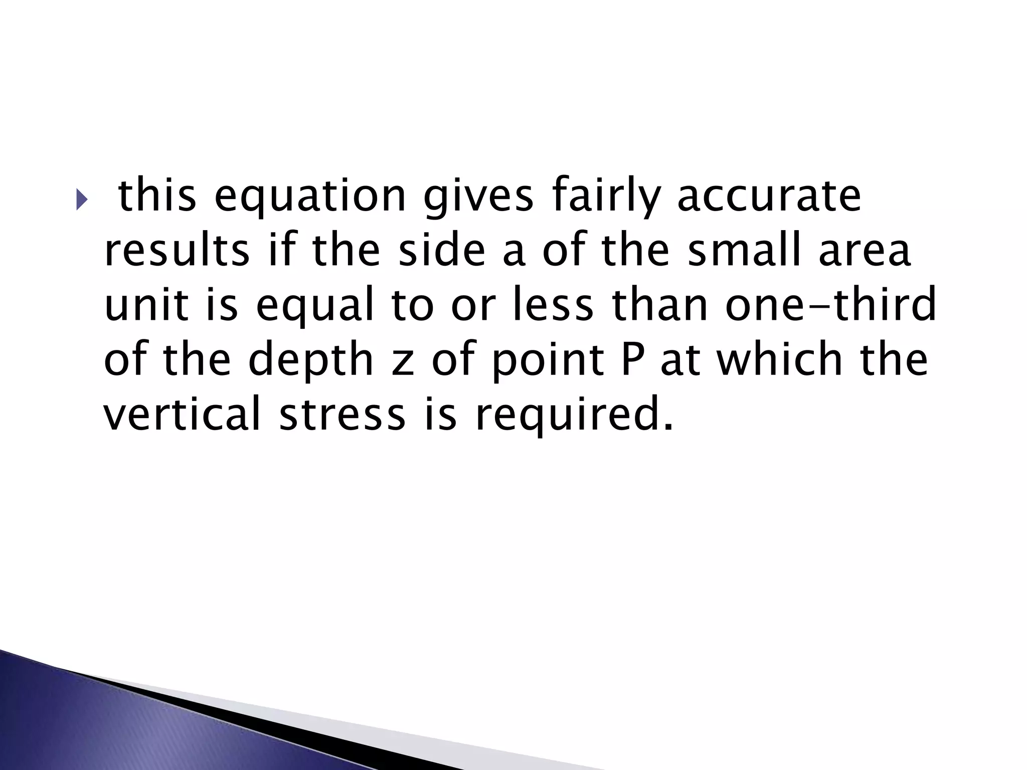     this equation gives fairly accurate
    results if the side a of the small area
    unit is equal to or less than one-third
    of the depth z of point P at which the
    vertical stress is required.
 