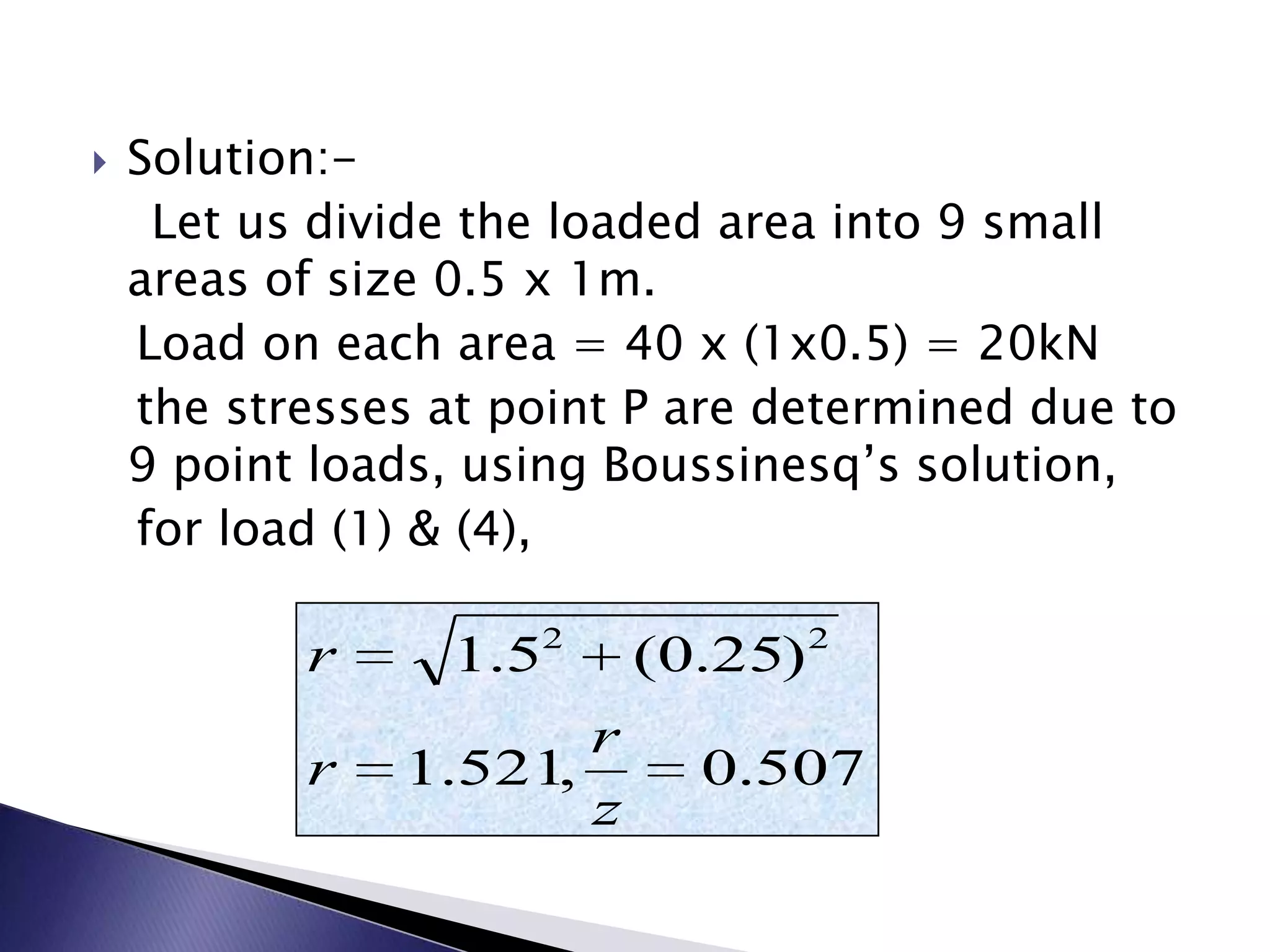    Solution:-
     Let us divide the loaded area into 9 small
    areas of size 0.5 x 1m.
    Load on each area = 40 x (1x0.5) = 20kN
    the stresses at point P are determined due to
    9 point loads, using Boussinesq’s solution,
    for load (1) & (4),

                     2             2
           r     1.5      (0.25)
                      r
           r   1.521,       0.507
                      z
 