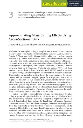 3
This chapter reviews methodological issues surrounding the
measurement of glass ceiling effects and summarizes indings from
one cross-sectional analysis study.
Approximating Glass Ceiling Effects Using
Cross-Sectional Data
Jerlando F
. L. Jackson, Elizabeth M. O’Callaghan, Ryan P
. Adserias
The literature on the glass ceiling is complex. As discussed in other chapters
in this volume, some studies seek to validate its existence (Cotter, Hermsen,
Ovadia, & Vanneman, 2001; Maume, 2004), while others seek to identify
its cause (e.g., Powell & Butterield, 1994). Still others estimate its effects
(e.g., salary and position attainment disparities) or aim to unveil the expe-
riences of women who have surmounted the glass ceiling (Davies-Netzley,
1998; Lyness & Thompson, 1997; Ragins, Townsend, & Mattis, 1998) or
been held back by it (Morrison, White, & Von Velsor, 1987). Just three
studies, however, have utilized the Cotter et al. (2001) model to measure
for a glass ceiling—and thus separate the barrier from its cause and effects.
These studies are most closely aligned with the research aims of the current
chapter and are reviewed in-depth. Special focus is given to this small set
of previous research for two reasons. First, it situates the current chapter
within this existing research approach to identifying and measuring the ex-
istence of a glass ceiling. Second, these studies validate the proposition that
the glass ceiling is separate from its effects; these studies clarify that the
glass ceiling is a manifestation of patterns of discrimination at the work-
place. The current chapter also seeks to do the same.
Cotter et al. (2001) contend that a full-scale investigation of the glass
ceiling requires a longitudinal data set. However, the availability of such
data for scholarly research—especially in regard to higher education—is
limited. Longitudinal data, such as the Panel Study of Income Dynamics
(PSID) and Census data, have been employed; however, locating longitu-
dinal data relevant to speciic industries or sectors of the economy can be
extremely dificult. Does this mean that efforts to detect the glass ceiling, or
its effects, should be abandoned? Not in the least. It does mean, however,
that a modiied approach to understanding the glass ceiling is required. This
chapter illustrates how this may be done. Although it presents barriers to
NEW DIRECTIONS FOR INSTITUTIONAL RESEARCH, no. 159  2014 Wiley Periodicals, Inc.
Published online in Wiley Online Library (wileyonlinelibrary.com) • DOI: 10.1002/ir.20052 37
 