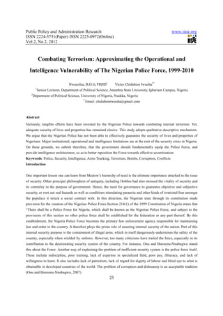 Public Policy and Administration Research                                                               www.iiste.org
ISSN 2224-5731(Paper) ISSN 2225-0972(Online)
Vol.2, No.2, 2012



            Combating Terrorism: Approximating the Operational and
  Intelligence Vulnerability of The Nigerian Police Force, 1999-2010

                                 Nwanolue, B.O.G, FRHD1          Victor Chidubem Iwuoha2*
        1
            Senior Lecturer, Department of Political Science, Anambra State University, Igbariam Campus, Nigeria
   2
       Department of Political Science, University of Nigeria, Nsukka, Nigeria
                                          *
                                              Email: chidubemiwuoha@gmail.com



Abstract
Variously, tangible efforts have been invested by the Nigerian Police towards combating internal terrorism. Yet,
adequate security of lives and properties has remained elusive. This study adopts qualitative descriptive mechanism.
We argue that the Nigerian Police has not been able to effectively guarantee the security of lives and properties of
Nigerians. Major institutional, operational and intelligence limitations are at the root of the security crisis in Nigeria.
On these grounds, we submit therefore, that the government should fundamentally equip the Police Force, and
provide intelligence architectures, so as to better reposition the Force towards effective securitization.
Keywords: Police, Security, Intelligence, Arms Tracking, Terrorism, Bombs, Corruption, Conflicts
Introduction


One important lesson one can learn from Maslow’s hierarchy of need is the ultimate importance attached to the issue
of security. Other principal philosophers of antiquity, including Hobbes had also stressed the vitality of security and
its centrality in the purpose of government. Hence, the need for governance to guarantee objective and subjective
security, or root out real hazards as well as conditions stimulating paranoia and other kinds of irrational fear amongst
the populace it struck a social contract with. In this direction, the Nigerian state through its constitution made
provision for the creation of the Nigerian Police Force.Section 214(1) of the 1999 Constitution of Nigeria states that
“There shall be a Police Force for Nigeria, which shall be known as the Nigerian Police Force, and subject to the
provisions of this section no other police force shall be established for the federation or any part thereof. By this
establishment, the Nigeria Police Force becomes the primary law enforcement agency responsible for maintaining
law and order in the country. It therefore plays the prime role of ensuring internal security of the nation. Part of this
internal security purpose is the containment of illegal arms, which in itself dangerously undermines the safety of the
country, especially when wielded by outlaws. However, too many criticisms have trailed the force, especially in its
contribution to the deteriorating security system of the country. For instance, Onu and Biereenu-Nnabugwu stated
this about the Force: Another way of explaining the problem of inefficient security system is the police force itself.
These include indiscipline, poor training, lack of expertise in specialized field, poor pay, illiteracy, and lack of
willingness to learn. It also includes lack of patriotism, lack of regard for dignity of labour and blind eye to what is
obtainable in developed countries of the world. The problem of corruption and dishonesty is an acceptable tradition
(Onu and Biereenu-Nnabugwu, 2007)
                                                            23
 