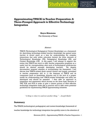 Approximating TPACK in Teacher Preparation: A
Three-Pronged Approach to Effective Technology
Integration
Royce Kimmons
The University of Texas
Abstract
TPACK (Technological Pedagogical Content Knowledge) as a framework
for describing technology-related teacher knowledge has gained some
traction in recent years as a lens for understanding the complex
interactions that exist within education betwixt the three domains of
Technological Knowledge (TK), Pedagogical Knowledge (PK), and
Content Knowledge (CK). In this paper, I will attempt to support the
notion that TPACK has much to offer teacher preparation programs as a
useful tool for conceptualizing what sorts of technological proficiencies
should be desired amongst developing teachers. Yet, despite
documented, targeted attempts at incorporating the framework, I will
discuss how TPACK-related goals remain elusive and largely unrealized
in teacher preparation due to 1) the fuzziness of TPACK and its
component parts as knowledge domains and 2) the lack of a proper
model for understanding how TPACK-related knowledge and skills are
developed and should be assessed. I then offer an approach to
integration and assessment which focuses on the three fuzzy domains of
TPK, TCK, and PCK in order to give a clearer picture of what effective
technology integration looks like in practice and to offer some potential
guidelines for implementing TPACK-approximating initiatives.
“A thing is what it is and not another thing.” – Joseph Butler
Summary
The TPACK (technological, pedagogical, and content knowledge) framework of
teacher knowledge for technology integration has quickly come to the attention of
Kimmons (2010) – Approximating TPACK in Teacher Preparation - 1
 