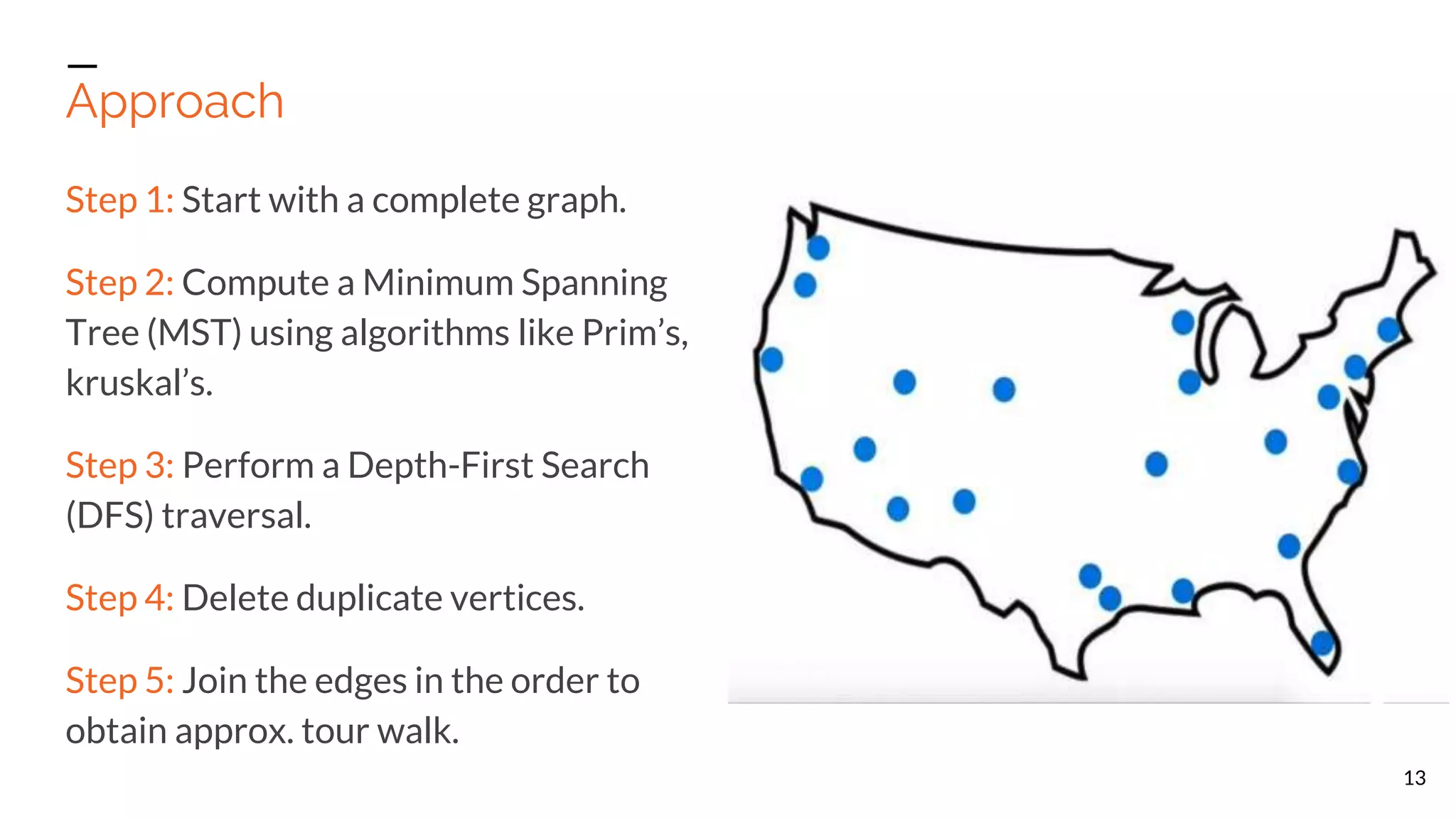 Approach 13 Step 1: Start with a complete graph. Step 2: Compute a Minimum Spanning Tree (MST) using algorithms like Prim’s, kruskal’s. Step 3: Perform a Depth-First Search (DFS) traversal. Step 4: Delete duplicate vertices. Step 5: Join the edges in the order to obtain approx. tour walk. 