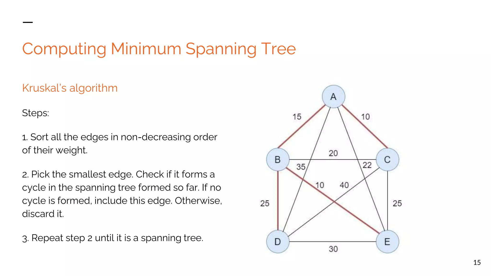 Computing Minimum Spanning Tree Kruskal’s algorithm Steps: 1. Sort all the edges in non-decreasing order of their weight. 2. Pick the smallest edge. Check if it forms a cycle in the spanning tree formed so far. If no cycle is formed, include this edge. Otherwise, discard it. 3. Repeat step 2 until it is a spanning tree. 15 