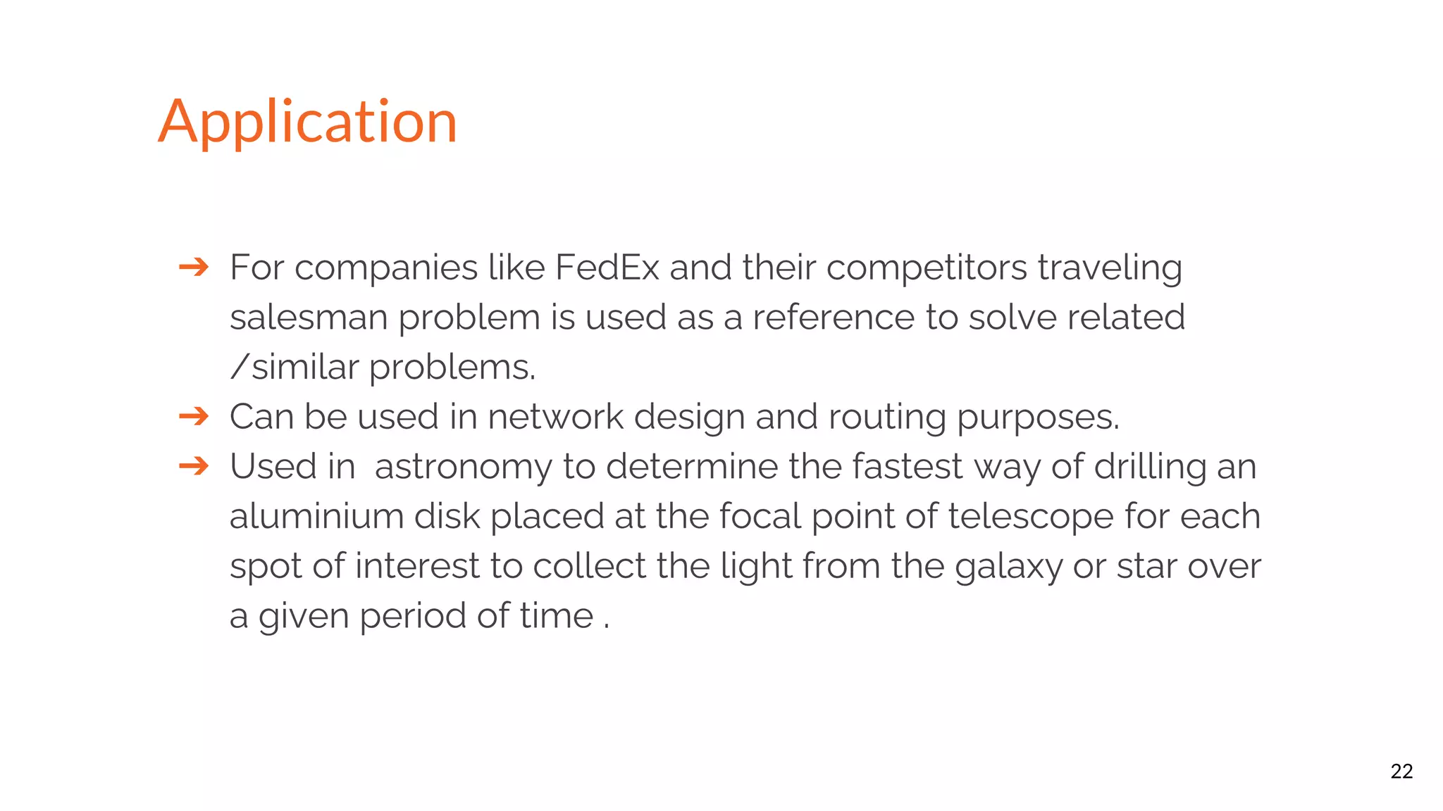 ➔ For companies like FedEx and their competitors traveling salesman problem is used as a reference to solve related /similar problems. ➔ Can be used in network design and routing purposes. ➔ Used in astronomy to determine the fastest way of drilling an aluminium disk placed at the focal point of telescope for each spot of interest to collect the light from the galaxy or star over a given period of time . 22 Application 