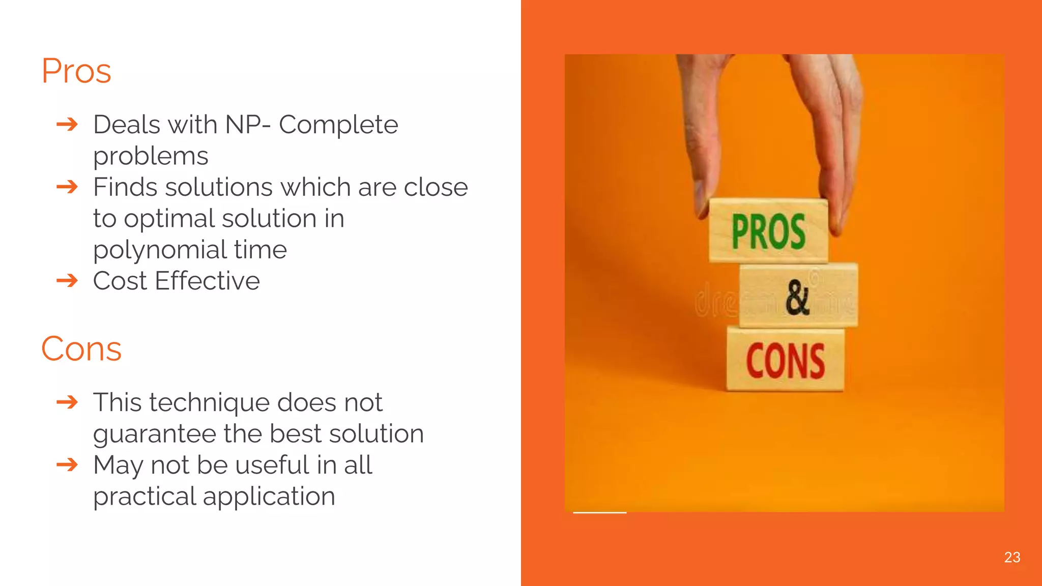 Pros ➔ Deals with NP- Complete problems ➔ Finds solutions which are close to optimal solution in polynomial time ➔ Cost Effective Cons ➔ This technique does not guarantee the best solution ➔ May not be useful in all practical application 23 