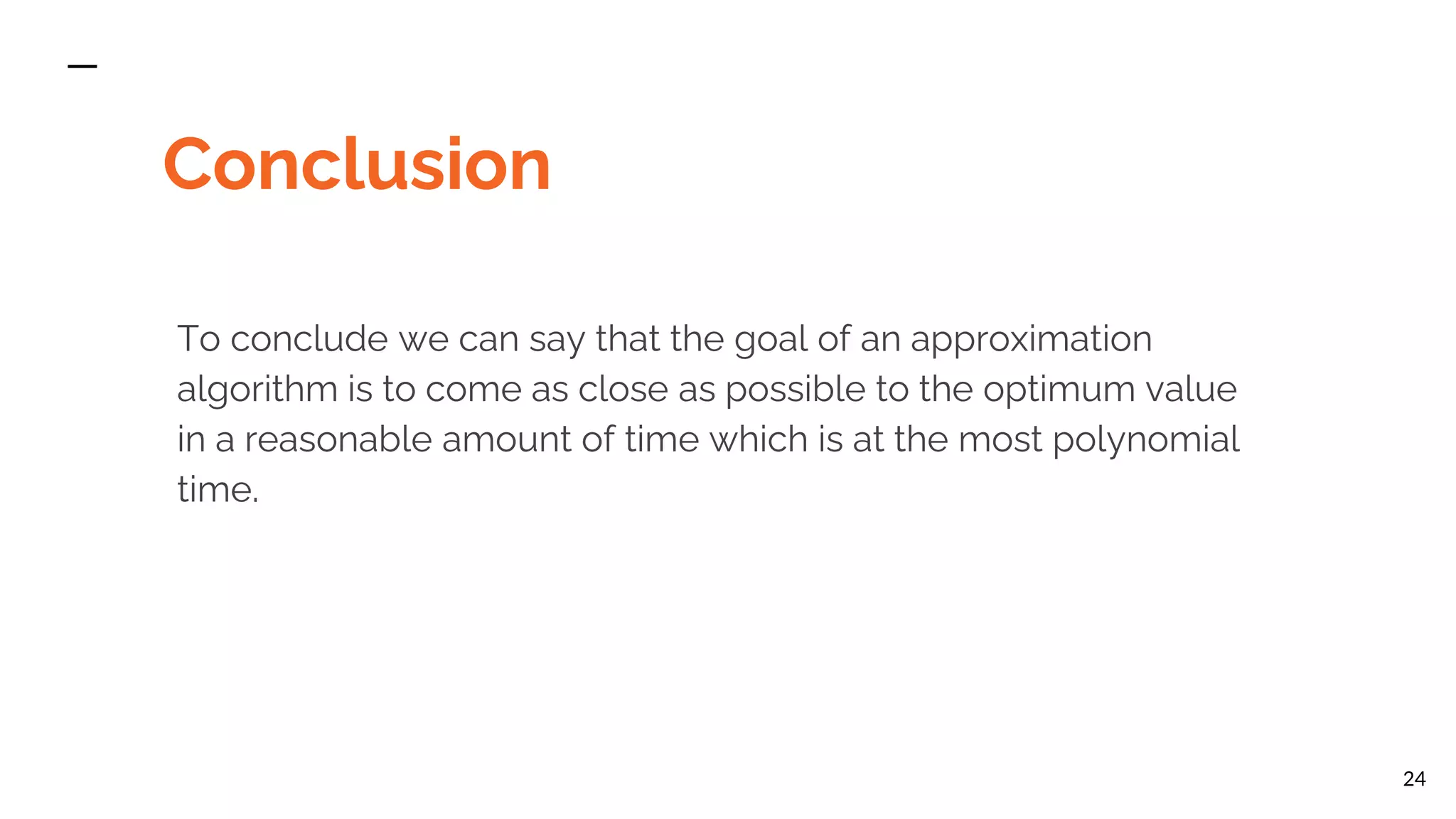 Conclusion To conclude we can say that the goal of an approximation algorithm is to come as close as possible to the optimum value in a reasonable amount of time which is at the most polynomial time. 24 