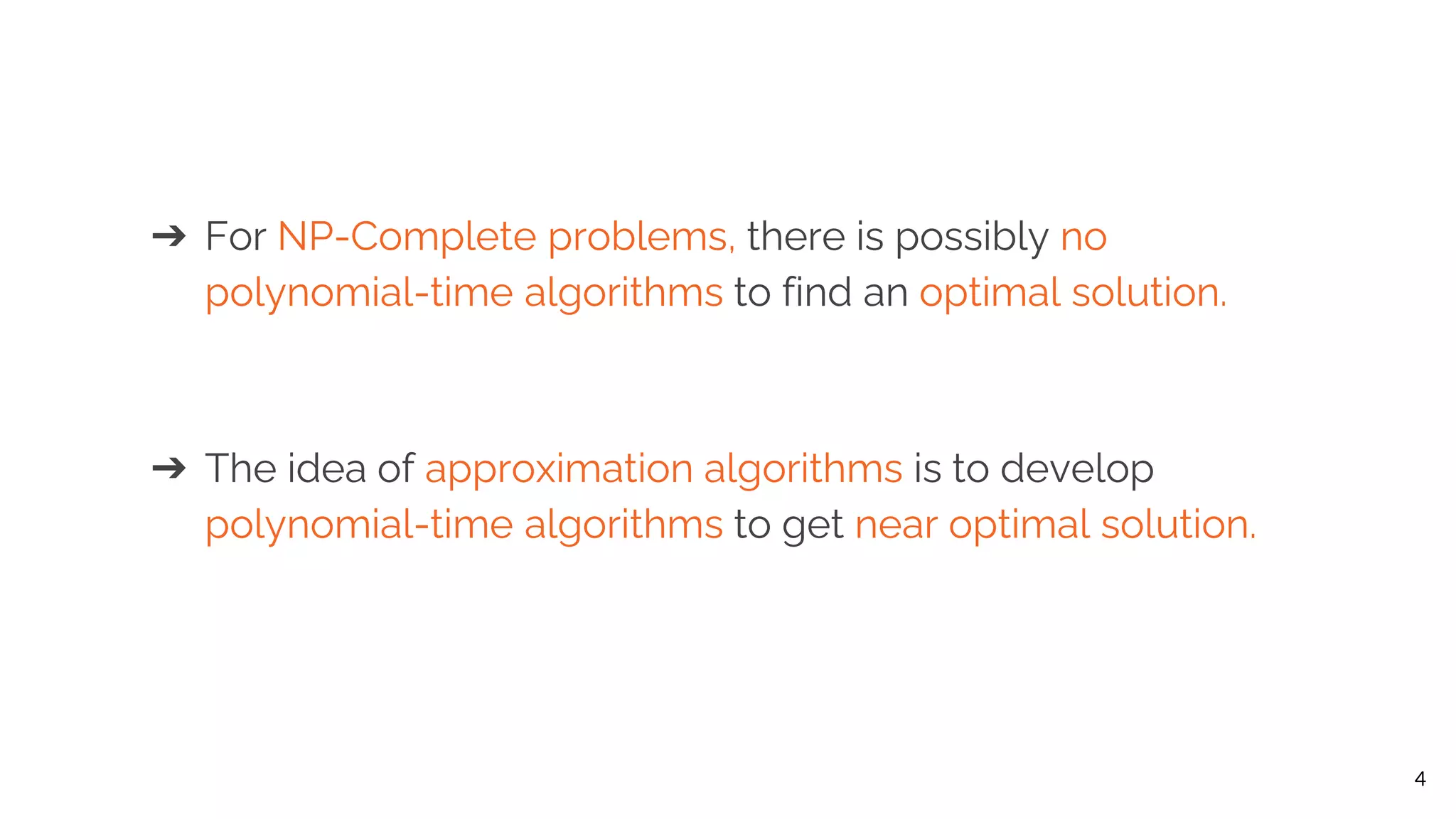 ➔ For NP-Complete problems, there is possibly no polynomial-time algorithms to find an optimal solution. ➔ The idea of approximation algorithms is to develop polynomial-time algorithms to get near optimal solution. 4 