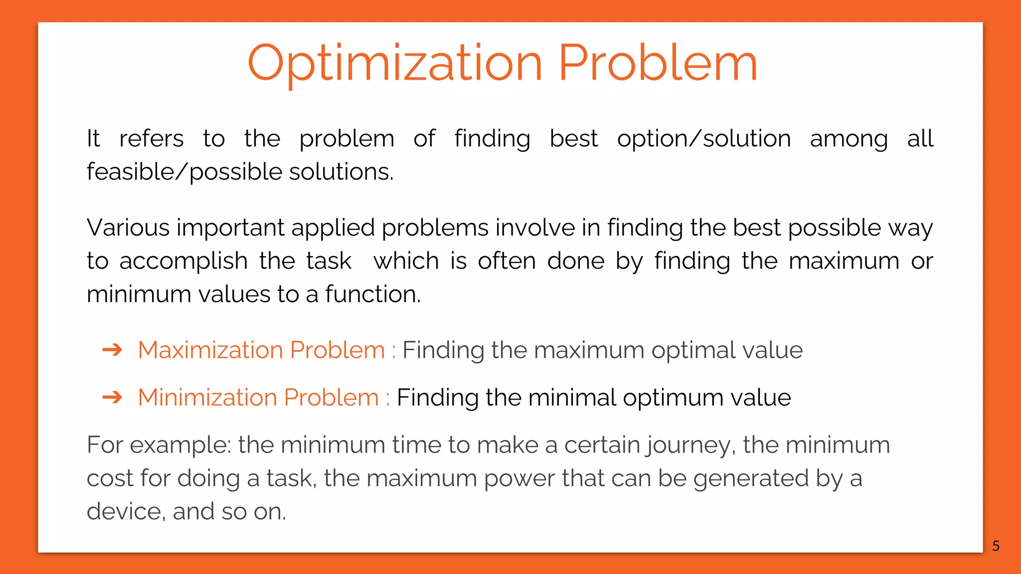 Optimization Problem It refers to the problem of finding best option/solution among all feasible/possible solutions. Various important applied problems involve in finding the best possible way to accomplish the task which is often done by finding the maximum or minimum values to a function. ➔ Maximization Problem : Finding the maximum optimal value ➔ Minimization Problem : Finding the minimal optimum value For example: the minimum time to make a certain journey, the minimum cost for doing a task, the maximum power that can be generated by a device, and so on. 5 