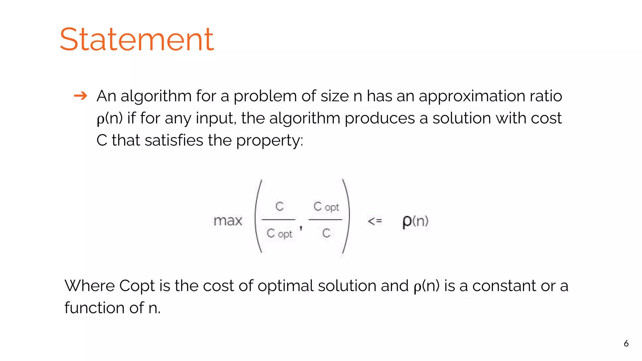 Statement ➔ An algorithm for a problem of size n has an approximation ratio ρ(n) if for any input, the algorithm produces a solution with cost C that satisfies the property: Where Copt is the cost of optimal solution and ρ(n) is a constant or a function of n. 6 
