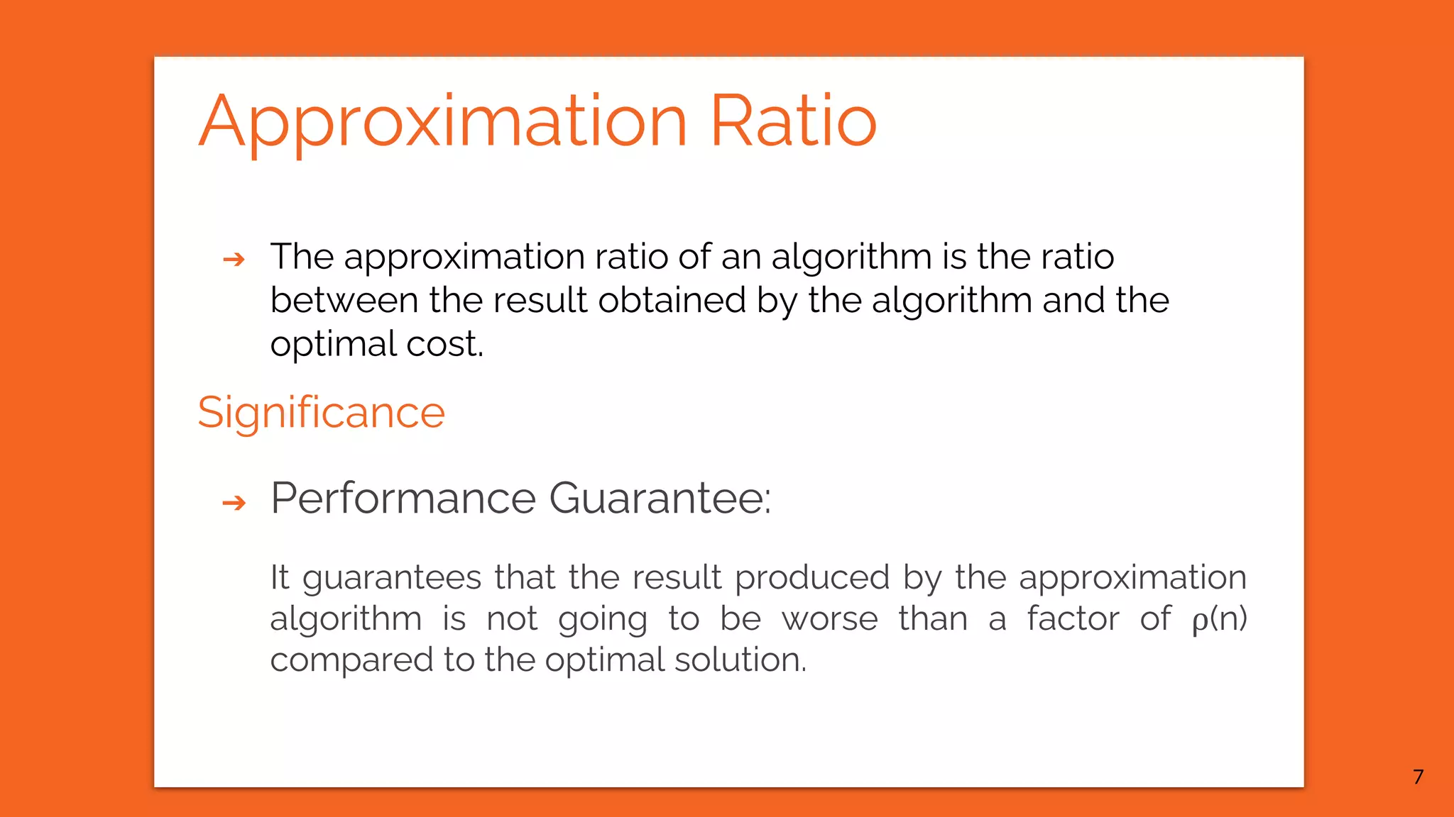Approximation Ratio ➔ The approximation ratio of an algorithm is the ratio between the result obtained by the algorithm and the optimal cost. Significance ➔ Performance Guarantee: It guarantees that the result produced by the approximation algorithm is not going to be worse than a factor of ρ(n) compared to the optimal solution. 7 