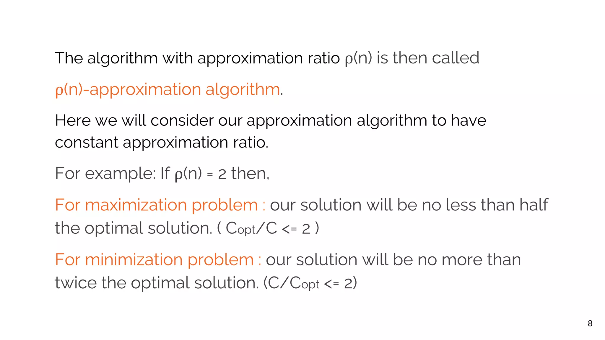 The algorithm with approximation ratio ρ(n) is then called ρ(n)-approximation algorithm. Here we will consider our approximation algorithm to have constant approximation ratio. For example: If ρ(n) = 2 then, For maximization problem : our solution will be no less than half the optimal solution. ( Copt/C <= 2 ) For minimization problem : our solution will be no more than twice the optimal solution. (C/Copt <= 2) 8 