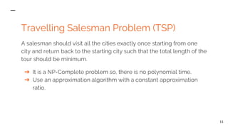 Travelling Salesman Problem (TSP)
A salesman should visit all the cities exactly once starting from one
city and return back to the starting city such that the total length of the
tour should be minimum.
➔ It is a NP-Complete problem so, there is no polynomial time.
➔ Use an approximation algorithm with a constant approximation
ratio.
11
 