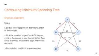 Computing Minimum Spanning Tree
Kruskal’s algorithm
Steps:
1. Sort all the edges in non-decreasing order
of their weight.
2. Pick the smallest edge. Check if it forms a
cycle in the spanning tree formed so far. If no
cycle is formed, include this edge. Otherwise,
discard it.
3. Repeat step 2 until it is a spanning tree.
15
 