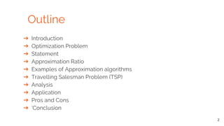 Outline
2
➔ Introduction
➔ Optimization Problem
➔ Statement
➔ Approximation Ratio
➔ Examples of Approximation algorithms
➔ Travelling Salesman Problem (TSP)
➔ Analysis
➔ Application
➔ Pros and Cons
➔ ‘Conclusion
 