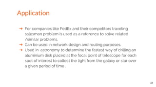 ➔ For companies like FedEx and their competitors traveling
salesman problem is used as a reference to solve related
/similar problems.
➔ Can be used in network design and routing purposes.
➔ Used in astronomy to determine the fastest way of drilling an
aluminium disk placed at the focal point of telescope for each
spot of interest to collect the light from the galaxy or star over
a given period of time .
22
Application
 