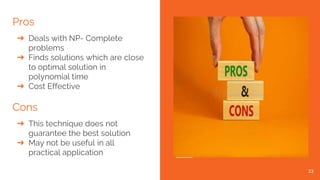 Pros
➔ Deals with NP- Complete
problems
➔ Finds solutions which are close
to optimal solution in
polynomial time
➔ Cost Effective
Cons
➔ This technique does not
guarantee the best solution
➔ May not be useful in all
practical application
23
 