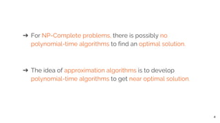 ➔ For NP-Complete problems, there is possibly no
polynomial-time algorithms to find an optimal solution.
➔ The idea of approximation algorithms is to develop
polynomial-time algorithms to get near optimal solution.
4
 