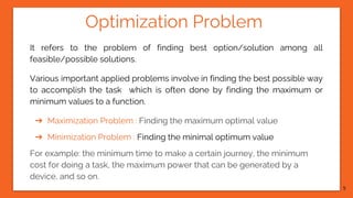 Optimization Problem
It refers to the problem of finding best option/solution among all
feasible/possible solutions.
Various important applied problems involve in finding the best possible way
to accomplish the task which is often done by finding the maximum or
minimum values to a function.
➔ Maximization Problem : Finding the maximum optimal value
➔ Minimization Problem : Finding the minimal optimum value
For example: the minimum time to make a certain journey, the minimum
cost for doing a task, the maximum power that can be generated by a
device, and so on.
5
 