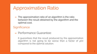Approximation Ratio
➔ The approximation ratio of an algorithm is the ratio
between the result obtained by the algorithm and the
optimal cost.
Significance
➔ Performance Guarantee:
It guarantees that the result produced by the approximation
algorithm is not going to be worse than a factor of ρ(n)
compared to the optimal solution.
7
 