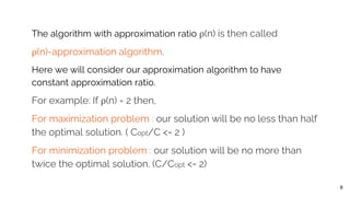 The algorithm with approximation ratio ρ(n) is then called
ρ(n)-approximation algorithm.
Here we will consider our approximation algorithm to have
constant approximation ratio.
For example: If ρ(n) = 2 then,
For maximization problem : our solution will be no less than half
the optimal solution. ( Copt/C <= 2 )
For minimization problem : our solution will be no more than
twice the optimal solution. (C/Copt <= 2)
8
 