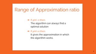 Range of Approximation ratio
➔ If ρ(n) =1 then,
The algorithm can always find a
optimal solution
➔ If ρ(n) >1 then,
It gives the approximation in which
the algorithm works.
9
 