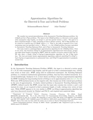 Approximation Algorithms for
                    the Directed k-Tour and k-Stroll Problems
                         MohammadHossein Bateni∗                  Julia Chuzhoy†


                                                 Abstract
          We consider two natural generalizations of the Asymmetric Traveling Salesman problem: the
      k-Stroll and the k-Tour problems. The input to the k-Stroll problem is a directed n-vertex graph
      with nonnegative edge lengths, an integer k, and two special vertices s and t. The goal is to
      ﬁnd a minimum-length s-t walk, containing at least k distinct vertices. The k-Tour problem can
      be viewed as a special case of k-Stroll, where s = t. That is, the walk is required to be a tour,
      containing some pre-speciﬁed vertex s. When k = n, the k-Stroll problem becomes equivalent
      to Asymmetric Traveling Salesman Path, and k-Tour to Asymmetric Traveling Salesman.
          Our main result is a polylogarithmic approximation algorithm for the k-Stroll problem. Prior
      to our work, only bicriteria (O(log2 k), 3)-approximation algorithms have been known, produc-
      ing walks whose length is bounded by 3OPT, while the number of vertices visited is Ω(k/ log2 k).
      We also show a simple O(log2 n/ log log n)-approximation algorithm for the k-Tour prob-
      lem. The best previously known approximation algorithms achieved min(O(log3 k), O(log2 n ·
      log k/ log log n))-approximation in polynomial time, and O(log2 k)-approximation in quasipoly-
      nomial time.


1    Introduction
In the Asymmetric Traveling Salesman Problem (ATSP), the input is a directed n-vertex graph
G = (V, E) with nonnegative edge lengths, and the goal is to ﬁnd a minimum-length tour, visiting
each vertex at least once. ATSP, along with its undirected counterpart, the Traveling Salesman
problem, is a classical combinatorial optimization problem, that has been studied extensively. In a
recent breakthrough, Asadpour et al. [1] have shown an O(log n/ log log n)-approximation algorithm
for ATSP, breaking the long-standing barrier of O(log n) on its approximation ratio [12, 3, 5, 10, 13].
With only APX-hardness known on the negative side, this remains one of the central open problems
in the area of approximation. A closely related problem is Asymmetric Traveling Salesman Path
(ATSPP), deﬁned exactly like ATSP, except that the input also contains two vertices s and t, and
instead of a tour, we are required to ﬁnd a minimum length s-t walk, visiting every vertex at least
once. While ATSPP appears to be very similar to ATSP, an O(log n)-approximation algorithm has
only been discovered recently by Chekuri and P´l [9], and required new nontrivial ideas.
                                                 a
   ∗
     Department    of   Computer      Science,    Princeton   University, Princeton,    NJ      08540; Email:
mbateni@cs.princeton.edu. He is also with Center for Computational Intractability, Princeton, NJ 08540.
He was supported in part by a Gordon Wu fellowship as well as NSF ITR grants CCF-0205594, CCF-0426582
and NSF CCF 0832797, NSF CAREER award CCF-0237113, MSPA-MCS award 0528414, NSF expeditions award
0832797. Most of the work was done while the author was an intern in Toyota Technological Institute.
   †
     Toyota Technological Institute, Chicago, IL 60637. Email: cjulia@ttic.edu. Supported in part by NSF CA-
REER award CCF-0844872.


                                                     1
 
