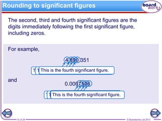 © Boardworks Ltd 201310 of 24
Rounding to significant figures
The second, third and fourth significant figures are the
digits immediately following the first significant figure,
including zeros.
For example,
4 890 351
and
0.0007506
This is the first significant figure.This is the second significant figure.This is the third significant figure.This is the fourth significant figure.
This is the first significant figure.This is the second significant figure.This is the third significant figure.This is the fourth significant figure.
 