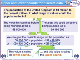© Boardworks Ltd 201314 of 24
The most this could be before
being rounded down is:
Upper and lower bounds for discrete data
The population of the United Kingdom is 59 million to
the nearest million. In what range of values could the
population be in?
The least this could be before
being rounded up is:
58 500 000 59 499 999
We can give the possible range for the population as:
58 500 000 ≤ population ≤ 59 499 999
or 58 500 000 ≤ population < 59 500 000
This value is called
the lower bound…
… and this value is called
the upper bound.
 