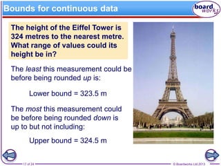 © Boardworks Ltd 201317 of 24
Bounds for continuous data
The height of the Eiffel Tower is
324 metres to the nearest metre.
What range of values could its
height be in?
The least this measurement could be
before being rounded up is:
Lower bound = 323.5 m
The most this measurement could
be before being rounded down is
up to but not including:
Upper bound = 324.5 m
 