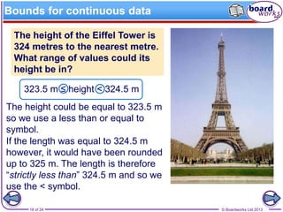 © Boardworks Ltd 201318 of 24
Bounds for continuous data
323.5 m ≤ height < 324.5 m
The height could be equal to 323.5 m
so we use a less than or equal to
symbol.
If the length was equal to 324.5 m
however, it would have been rounded
up to 325 m. The length is therefore
“strictly less than” 324.5 m and so we
use the < symbol.
The height of the Eiffel Tower is
324 metres to the nearest metre.
What range of values could its
height be in?
 
