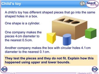 © Boardworks Ltd 201322 of 24
A child’s toy has different shaped pieces that go into the same
shaped holes in a box.
Child’s toy
Another company makes the box with circular holes 4.1cm
diameter to the nearest 0.1cm.
They test the pieces and they do not fit. Explain how this
happened using upper and lower bounds.
One company makes the
pieces 4cm diameter to
the nearest 0.5cm.
One shape is a cylinder.
 
